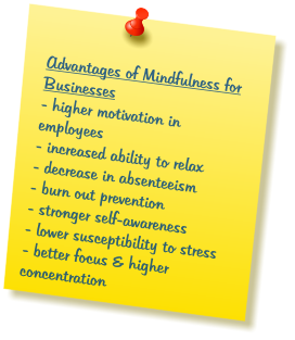 Advantages of Mindfulness for Businesses - higher motivation in employees  - increased ability to relax - decrease in absenteeism - burn out prevention - stronger self-awareness - lower susceptibility to stress  - better focus & higher concentration